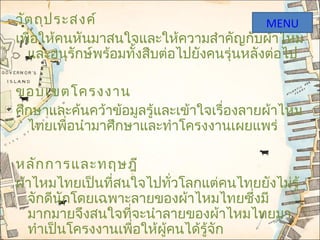 วัตถุประสงค์
เพื่อให้คนหันมาสนใจและให้ความสำาคัญกับผ้าไหม
และอนุรักษ์พร้อมทั้งสืบต่อไปยังคนรุ่นหลังต่อไป
ขอบเขตโครงงาน
ศึกษาและค้นคว้าข้อมูลรู้และเข้าใจเรื่องลายผ้าไหม
ไทยเพื่อนำามาศึกษาและทำาโครงงานเผยแพร่
หลักการและทฤษฎี
ผ้าไหมไทยเป็นที่สนใจไปทั่วโลกแต่คนไทยยังไม่รู้
จักดีนักโดยเฉพาะลายของผ้าไหมไทยซึ่งมี
มากมายจึงสนใจที่จะนำาลายของผ้าไหมไทยมา
ทำาเป็นโครงงานเพื่อให้ผู้คนได้รู้จัก
MENU
 