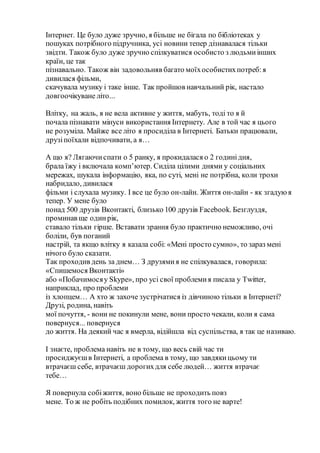 Інтернет. Це було дуже зручно, я більше не бігала по бібліотеках у
пошуках потрібного підручника, усі новини тепер дізнавалася тільки
звідти. Також було дуже зручно спілкуватися особисто з людьмиінших
країн, це так
пізнавально. Також він задовольняв багато моїхособистихпотреб:я
дивилася фільми,
скачувала музику і таке інше. Так пройшов навчальний рік, настало
довгоочікуване літо...
Влітку, на жаль, я не вела активне у життя, мабуть, тоді то я й
почала пізнавати мінуси використання Інтернету. Але в той час я цього
не розуміла. Майже все літо я просиділа в Інтернеті. Батьки працювали,
друзіпоїхали відпочивати, а я…
А що я? Лягаючиспати о 5 ранку, я прокидалася о 2 годинідня,
брала їжу і включала комп’ютер. Сиділа цілими днями у соціальних
мережах, шукала інформацію, яка, по суті, мені не потрібна, коли трохи
набридало, дивилася
фільми і слухала музику. І все це було он-лайн. Життя он-лайн - як згадуюя
тепер. У мене було
понад 500 друзів Вконтакті, близько 100 друзів Facebook. Безглуздя,
проминав ще одинрік,
ставало тільки гірше. Вставати зрання було практично неможливо, очі
боліли, був поганий
настрій, та якщо влітку я казала собі: «Мені просто сумно», то зараз мені
нічого було сказати.
Так проходив день за днем… З друзямия не спілкувалася, говорила:
«Спишемося Вконтакті»
або «Побачимосяу Skype», про усі свої проблемия писала у Twitter,
наприклад, про проблеми
із хлопцем… А хто ж захоче зустрічатися із дівчиною тільки в Інтернеті?
Друзі, родина, навіть
мої почуття, - вони не покинули мене, вони просто чекали, коли я сама
повернуся... повернуся
до життя. На деякий час я вмерла, відійшла від суспільства, я так це називаю.
І знаєте, проблема навіть не в тому, що весь свій час ти
просиджуєшв Інтернеті, а проблема в тому, що завдякицьому ти
втрачаєш себе, втрачаєш дорогихдля себе людей… життя втрачає
тебе…
Я повернула собіжиття, воно більше не проходить повз
мене. То ж не робіть подібних помилок, життя того не варте!
 