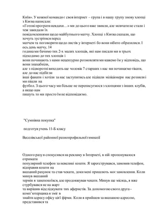 Київ». У кожної командиє своя інтернет – група і в нашу групу знову хлопці
з Києва написали:
«Готовіпрогратиневдахи…» ми до цього вже звикли, але мовчатине стали і
теж закидали їх
повідомленнями щодо майбутнього матчу. Хлопці з Києва сказали, що
хочуть зустрітися перед
матчем та поговоритищодо листів у інтернеті бо вони нібито образилися. І
ось день матчу, 14
годинами бачимо тих 2-х малих хлопців, які нам писали ми в трьох
підходимо до тих хлопців і
вони починають з нами нецензурно розмовлятими кажемо їм у відповідь, що
вони знахабніли,
але з підворотнівиходить ще чоловік 7 старших з нас ми починаємо тікати,
але до нас підбігли
інші фанати і хотіли за нас заступитись але підішли міліціонери нас рознялиі
ми пішли на
футбол. З цього часу ми більше не переписуємося з хлопцями з інших клубів,
а якщо нам
пишуть то ми просто їм не відповідаємо.
"Сумнівна покупка"
подготув учень 11-Б класу
Веселівської районної разнопрофильноїгимназії
Одного разуя спокусився на рекламу в Інтернеті, в ній пропонувалося
отримати
популярний телефон за невеликі кошти. Я зареєструвався, замовив телефон,
відправив кошти на
вказаний рахунок та став чекати, докимені пришлють моєзамовлення. Коли
минув вказаний
термін я занепокоївся, але продовжував чекати. Минув ще місяць, я вже
стурбувався не на жарт
та вирішив відслідкувати тих аферистів. За допомогоюсвогодруга -
комп’ютерщика я зміг в
знайти адресу офісу цієї фірми. Коли я прийшов за вказаною адресою,
представився та
 