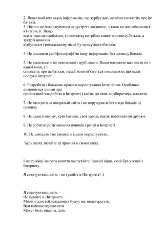 2. Якщо знайдете якусь інформацію, що турбує вас, негайно сповістіть про це
батьків.
3. Ніколи не погоджуватися на зустріч з людиною, з якоюви познайомилися
в Інтернеті. Якщо
все ж таки це необхідно, то спочаткупотрібно спитати дозволубатьків, а
зустріч повинна
відбутися в громадськомумісці й у присутностібатьків.
4. Не посилати свої фотографії чи іншу інформацію без дозволубатьків.
5. Не відповідати на невиховані і грубі листи. Якщо одержитетакі листи не з
вашої вини, то
сповістіть про це батьків, нехай вони зв'яжуться з компанією, що надає
послуги Інтернет.
6. Розробитиз батьками правила користування Інтернетом. Особливо
домовитися з ними про
прийнятний час роботив Інтернеті і сайти, до яких ви збираєтесь заходити.
7. Не заходити на аморальнісайти і не порушувати без згодибатьків ці
правила.
8. Не давати нікому, крім батьків, свої паролі, навіть найближчим друзям.
9. Не робитипротизаконних вчинків і речей в Інтернеті.
10. Не шкодити і не заважати іншим користувачам.
Будь ласка, вклейте ці правила в своюгазету.
І наприкінці нашого заняття послухайте цікавий вірш, який був узятий з
Інтернету.
Я советую вам, дети, - не гуляйте в Интернете! :)
Я советую вам, дети, -
Не гуляйте в Интернете.
Много гадостейнежданных будут вас подстерегать.
Вам компьютерныесети
Могут быть опасны, дети.
 