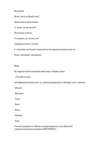 Ведущий:
Всем, всем добрыйдень!
Девчонкии мальчишки,
А также их родители!
Полезные советы
Услышать не хотите ли?
(хоровыеответы детей)
С советами вы будете знакомиться во время путешествия по…
Итак, внимание- разминка!
Игра
Из первых букв названий животных соберислово
«Угадай слово»
(изображениеживотных на демонстрационныхтаблицах или слайдах):
Индюк
Носорог
Тигр
Енот
Рысь
Нутрия
Ежи
Тюлень (каждая из таблиц поворачивается,и на обратной
сторонепоявляется надпись ИНТЕРНЕТ)
 