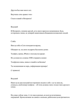 Другом был вам много лет.
Выучишь семь правил этих-
Смело плавай в Интернете!
Ведущий
В Интернете, помимо друзей, есть много врагов и мошенников. Будь
остороженс ними, не доверяйзаманчивым обещаниям незнакомых людей.
Слайд
Иногда тебе в Сети попадаются вруны,
Обещают вс. на свете подарить бесплатно детям:
Телефон, щенка, iPhone и поездкуна курорт.
Их условия не сложны:SMS отправить можно
Телефоном папы, мамы и езжайте на Багамы!
Ты мошенникам не верь, информациюпроверь!
(1 правило)
Ведущий
Никогда не рассказывайпосторонним людям о себе: где ты жив.шь,
учишься, свойномер телефона – об этом должны знать только твои друзья и
семья.
На улице сейчас зима. А это масса разных, не всегда позитивных,
ощущений. Кромекатания на санках и коньках, ребятаиногда встречаются с
 