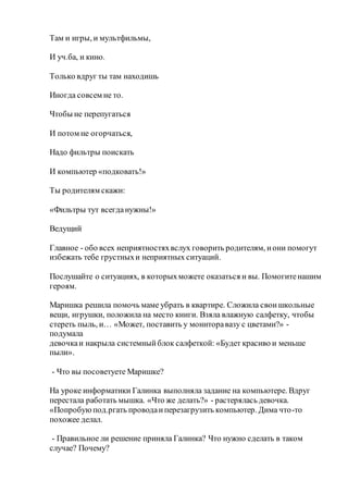 Там и игры, и мультфильмы,
И уч.ба, и кино.
Только вдруг ты там находишь
Иногда совсем не то.
Чтобы не перепугаться
И потом не огорчаться,
Надо фильтры поискать
И компьютер «подковать!»
Ты родителям скажи:
«Фильтры тут всегданужны!»
Ведущий
Главное - обо всех неприятностяхвслух говорить родителям, иони помогут
избежать тебе грустныхи неприятных ситуаций.
Послушайте о ситуациях, в которыхможете оказаться и вы. Помогитенашим
героям.
Маришка решила помочь маме убрать в квартире. Сложила своишкольные
вещи, игрушки, положила на место книги. Взяла влажную салфетку, чтобы
стереть пыль, и… «Может, поставить у мониторавазу с цветами?» -
подумала
девочкаи накрыла системныйблок салфеткой: «Будет красиво и меньше
пыли».
- Что вы посоветуете Маришке?
На уроке информатики Галинка выполняла задание на компьютере. Вдруг
перестала работать мышка. «Что же делать?» - растерялась девочка.
«Попробуюпод.ргать проводаиперезагрузить компьютер. Дима что-то
похожее делал.
- Правильное ли решение приняла Галинка? Что нужно сделать в таком
случае? Почему?
 
