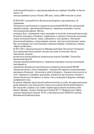 за безпечний Інтернет»; чергування районів на сторінках ЗапоВікі та багато
іншого. В
заходах прийняло участь більше 200 шкіл, понад 2000 вчителів та дітей.
В 2010-2011 роціроботапо БезпечномуІнтернету продовжилась. За
сприянням
Запорізького регіонального підприємствакомпанії ВОЛЯ, був проведений
перший конкурс присвяченийІнтернету і правилам поведінки в ньому
молодшимишколярами. Метою
конкурсубуло: підвищення знань школярів та вчителів початковоїшколи про
безпечну поведінку в Інтернеті; закріплення у свідомостівчителів молодших
класів початкової школи знань, отриманих у ході тренінгу «Онляндія –
безпечна веб-країна»;стимулювання змагань при підготовціігрових занять.
Під час конкурсу всі учні-учасники отримали яскраву пізнавальну книжку
«ПригодиВолика».
В 2011-2012 навчальномуроці в Міжнародний День Безпечного Інтернету
було проведено багато різних заходів для учнів та вчителів. Багато
навчальних закладів
розміститисвої розробкина запорізькомупорталі ЗапоВікі. Також був
проведенийдругий
конкурс присвяченийІнтернету і правилам поведінки в ньомумолодшими
школярами за
сприянням Запорізькогорегіонального підприємствакомпанії ВОЛЯ.
Запорізькаобласть тісно співпрацює з Артуром Кочаряном,координатором
програми «Онляндія – безпечність дітей в Інтернет». Завдякичому вчителі та
учні отримують сувенірну продукцію, дізнаються про актуальні новиниз
питань безпечного Інтернету та мають змогу відвідувати форуми, семінари,
конференції тощо.
В даному збірнику представлені роботивчителів та учнів, які впродовж трьох
років працюють над актуальною темою сьогодення«БезпечнийІнтернет».
На титульній сторінці та на даній сторінці представлені малюнки учнів:
Банної Валерії, учениці Запорізької гімназії № 71; Напіральської Діани,
учениці Запорізької гімназії № 45; учнів Кам'янськоїЗОШІ-ІІ ступенів
Вільнянської районної ради.
 