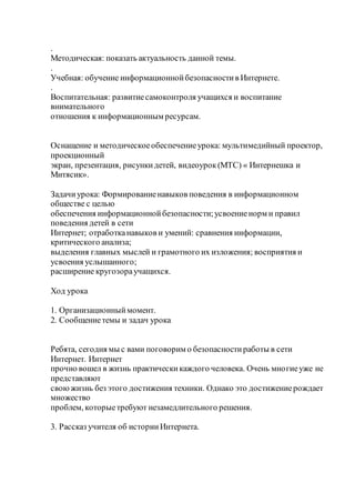 .
Методическая: показать актуальность данной темы.
.
Учебная: обучение информационнойбезопасностив Интернете.
.
Воспитательная: развитиесамоконтроля учащихся и воспитание
внимательного
отношения к информационным ресурсам.
Оснащение и методическоеобеспечениеурока: мультимедийный проектор,
проекционный
экран, презентация, рисункидетей, видеоурок(МТС) « Интернешка и
Митясик».
Задачиурока: Формированиенавыков поведения в информационном
обществе с целью
обеспечения информационнойбезопасности;усвоениенорм и правил
поведения детей в сети
Интернет; отработканавыков и умений: сравнения информации,
критического анализа;
выделения главных мыслей и грамотного их изложения; восприятия и
усвоения услышанного;
расширение кругозораучащихся.
Ход урока
1. Организационныймомент.
2. Сообщениетемы и задач урока
Ребята, сегодня мы с вами поговорим о безопасностиработы в сети
Интернет. Интернет
прочно вошел в жизнь практическикаждого человека. Очень многиеуже не
представляют
своюжизнь без этого достижения техники. Однако это достижениерождает
множество
проблем, которыетребуют незамедлительного решения.
3. Рассказ учителя об историиИнтернета.
 