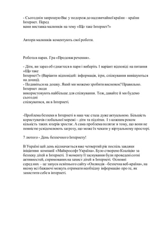 - Сьогоднія запрошуюВас у подорож до надзвичайноїкраїни – країни
Інтернет. Перед
вами виставка малюнків на тему «Що таке Інтернет?»
Автори малюнків коментують свої роботи.
Роботав парах. Гра «Продовж речення».
- Діти, ви зараз об єднаєтеся в пари і виберіть 1 варіант відповіді на питання
«Що таке
Інтернет?» (Варіанти відповідей: інформація, ігри, спілкування вивішуються
на дошці).
- Подивіться на дошку. Який ми можемо зробитивисновок?Правильно.
Інтернет люди
використовують найбільше для спілкування. Тож, давайте й ми будемо
сьогодні
спілкуватися, як в Інтернеті.
-Проблема безпеки в Інтернеті в наш час стала дуже актуальною. Більшість
користувачів глобальної мережі – діти та підлітки. І з кожним роком
кількість таких юзерів зростає. А сама проблемаполягає в тому, що вони не
повністю усвідомлюють загрозу, що може їх чекати у віртуальному просторі.
7 лютого - День безпечного Інтернету!
В Україні цей день відзначається вже четвертий рік поспіль завдяки
ініціативи компанії «МайкрософтУкраїна». Було створено Коаліцію за
безпеку дітей в Інтернеті. З моменту її заснування були проведенісотні
активностей, спрямованихна захист дітей в Інтернеті. Основні
серед них – це запуск освітнього сайту «Онляндія –безпечнавеб-країна», на
якому всі бажаючі можуть отриматинеобхідну інформацію про те, як
захистити себе в інтернеті.
 