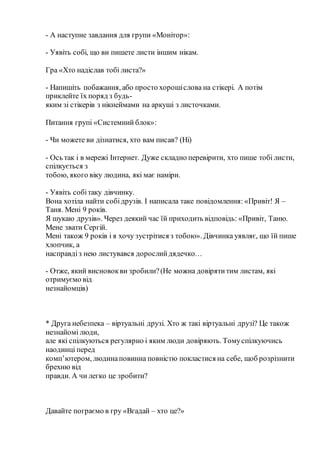 - А наступне завдання для групи «Монітор»:
- Уявіть собі, що ви пишете листи іншим нікам.
Гра «Хто надіслав тобі листа?»
- Напишіть побажання, або просто хорошіслова на стікері. А потім
приклейте їх поряд з будь-
яким зі стікерів з нікнеймами на аркуші з листочками.
Питання групі «Системний блок»:
- Чи можете ви дізнатися, хто вам писав? (Ні)
- Ось так і в мережі Інтернет. Дуже складно перевірити, хто пише тобі листи,
спілкується з
тобою, якого віку людина, які має наміри.
- Уявіть собітаку дівчинку.
Вона хотіла найти собідрузів. І написала таке повідомлення: «Привіт! Я –
Таня. Мені 9 років.
Я шукаю друзів». Через деякий час їй приходить відповідь: «Привіт, Таню.
Мене звати Сергій.
Мені також 9 років і я хочу зустрітися з тобою». Дівчинка уявляє, що їй пише
хлопчик, а
насправдіз нею листувався дорослийдядечко…
- Отже, який висновокви зробили?(Не можна довірятитим листам, які
отримуємо від
незнайомців)
* Друга небезпека – віртуальні друзі. Хто ж такі віртуальні друзі? Це також
незнайомі люди,
але які спілкуються регулярно і яким люди довіряють. Томуспілкуючись
наодинці перед
комп’ютером, людинаповинна повністю покластися на себе, щоб розрізнити
брехню від
правди. А чи легко це зробити?
Давайте пограємо в гру «Вгадай – хто це?»
 