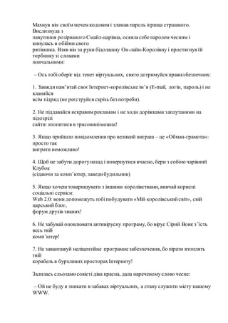 Махнув він своїм мечем кодовим і зламав пароль ігрища страшного.
Вислизнула з
павутиння розірваного Смайл-царівна, осяяласебе паролем чесним і
кинулась в обійми свого
рятівника. Взяв він за руки бідолашну Он-лайн-Королівну і простягнув їй
торбинкузі словами
повчальними:
– Ось тобіоберіг від тенет віртуальних, свято дотримуйся правилбезпечних:
1. Завждипам’ятай своєІнтернет-королівське ім’я (E-mail, логін, пароль) і не
кланяйся
всім підряд (не реєструйся скрізь без потреби).
2. Не піддавайся яскравим рекламам і не ходи доріжками заплутаними на
підозрілі
сайти: втопитися в трясовиніможна!
3. Якщо прийшло повідомлення про великий виграш – це «Обман-грамота»:
просто так
виграти неможливо!
4. Щоб не забути дорогуназад і повернутися вчасно, бери з собоючарівний
Клубок
(сідаючи за комп’ютер, заведибудильник)
5. Якщо хочеш товаришувати з іншими королівствами, вивчай корисні
соціальні сервіси:
Web 2.0: вони допоможуть тобіпобудувати «Мій королівськийсвіт», свій
царськийблог,
форум друзів званих!
6. Не забувай оновлювати антивірусну програму, бо вірус Сірий Вовк з’їсть
весь твій
комп’ютер!
7. Не завантажуй неліцензійне програмнезабезпечення, бо пірати втоплять
твій
корабель в бурхливих просторахІнтернету!
Залилась сльозамисовісті діва красна, дала нареченомуслово чесне:
– Ой не буду я зникати в забавах віртуальних, а стану служити місту нашому
WWW.
 