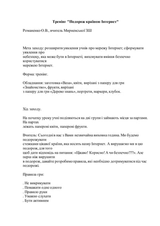 Тренінг "Подорож країною Інтернет"
Романенко О.В., вчитель Мирненської ЗШ
Мета заходу: розширитиуявлення учнів про мережу Інтернет; сформувати
уявлення про
небезпеку, яка може бути в Інтернеті; виховувати вміння безпечно
користуватися
мережею Інтернет.
Форма: тренінг.
Обладнання: заготовка«Ваза», квіти, вирізані з паперу для гри
«Знайомство», фрукти, вирізані
з паперу для гри «Дерево знань», портрети, маркери, клубок.
Хід заходу.
На початку уроку учні поділяються на дві групи і займають місця за партами.
На партах
лежать паперові квіти, паперові фрукти.
Вчитель: Сьогоднів нас з Вами незвичайна виховна година. Ми будемо
подорожувати
стежками цікавої країни, яка носить назву Інтернет. А вирушаємо ми в цю
подорож,для того
щоб дати відповідь на питання: «Цікаво! Корисно!А чи безпечно???». Але
перш ніж вирушити
в подорож, давайте розробимоправила, які необхідно дотримуватися під час
подорожі.
Правила гри:
. Не викрикувати
. Поважати одне одного
. Правило руки
. Уважно слухати
. Бути активним
 