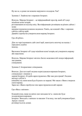 Ну що ж, я думаю ми можемо вирушати в подорож.Так?
Зупинка 1. Знайомство з мережею Інтернет.
Вчитель: Мережа Інтернет – це інформаційний простір, який об‘єднує
мільйони комп‘ютерів,
розташованихпо всьомусвіту. Вся інформацію розміщена на різних сайтах і
може
використовуватися кожноюлюдиною. Уявіть, що кожний з Вас є окремим
сайтом, сайтом мрій.
Давайте спробуємо утворитисвоюмережу Інтернет.
Гра «Клубок».
Діти по черзіназивають сайт своєї мрії, намотують ниточку на палець і
передають клубок
іншому.
Висновок:Інтернет об‘єднуємільйони комп‘ютерів, які утворюють мережу
або павутиння.
Вчитель: Мережа Інтернет містить багато можливостей:пошук інформації,
листування,
спілкування.
Зупинка 2. Інтерактивне спілкування.
Вчитель: Для того щоб людина користувалася мережею Інтернет,
спілкувалася з іншими в
мережі Інтернет, їй треба зареєструватися. Що таке реєстрація? Людина
вигадує собіім‘я
(нікнейм) під яким вона буде блукати по мережі. Ми також з Вами створили
своюмережу.
Зараз ми з Вами спробуємо теж зареєструватися в цій мережі.
Гра «Ваза з квітами».
Кожнийучень пише на квітці своєвигадане ім‘я, з яким він буде
подорожуватимережею
Інтернет. Виходить з квіткою та наклеює її на вазу, так щоб утворився букет.
Аркуш з вазою
розміщується на дощці.
 