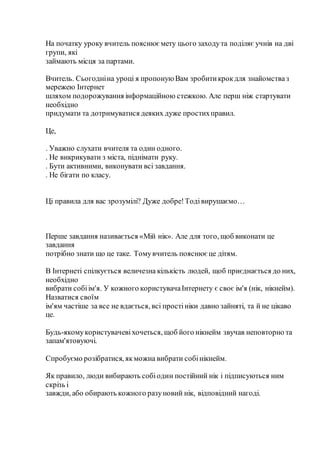 На початку уроку вчитель пояснюємету цього заходута поділяє учнів на дві
групи, які
займають місця за партами.
Вчитель. Сьогодніна уроці я пропонуюВам зробитикрокдля знайомстваз
мережею Інтернет
шляхом подорожування інформаційною стежкою. Але перш ніж стартувати
необхідно
придумати та дотримуватися деяких дуже простихправил.
Це,
. Уважно слухати вчителя та один одного.
. Не викрикувати з міста, піднімати руку.
. Бути активними, виконувати всі завдання.
. Не бігати по класу.
Ці правила для вас зрозумілі? Дуже добре!Тодівирушаємо…
Перше завдання називається «Мій нік». Але для того, щоб виконати це
завдання
потрібно знати що це таке. Томувчитель пояснюєце дітям.
В Інтернеті спілкується величезна кількість людей, щоб приєднається до них,
необхідно
вибрати собіім'я. У кожного користувачаІнтернету є своє ім'я (нік, нікнейм).
Назватися своїм
ім'ям частіше за все не вдається, всі простініки давно зайняті, та й не цікаво
це.
Будь-якомукористувачевіхочеться, щоб його нікнейм звучав неповторно та
запам'ятовуючі.
Спробуємо розібратися, якможна вибрати собінікнейм.
Як правило, люди вибирають собіодин постійний нік і підписуються ним
скрізь і
завжди, або обирають кожного разуновий нік, відповідний нагоді.
 