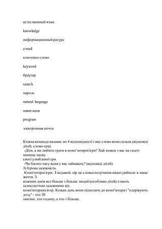 естественный язык
knowledge
информационныйресурс
e-mail
ключевое слово
keyword
браузер
search
пароль
natural language
навигация
program
электронная почта
Кожна команда називає по 4 відповідності і яке слово вонисклали.(відповіді
дітей, слово-гра).
-Діти, а ви любите грати в комп’ютерніігри? Хай кожен з вас на газеті
напише назву
своєї улюбленої гри.
-Чи багато часу вониу вас займають? (відповіді дітей).
3) Ігрова залежність.
Комп'ютерніігри. З недавніх пір це словосполучення міцно увійшло в наше
життя. З
кожним днем все більше і більше людей (особливо дітей) стають
психологічно залежними від
комп'ютернихігор. Кожен день вони підходять до комп'ютераі "одержують
дозу" - хто 30
хвилин, хто годину, а хто і більше.
 
