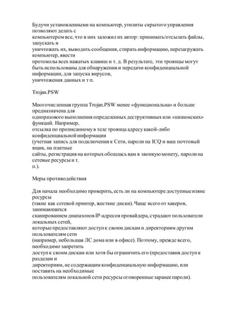 Будучи установленными на компьютер, утилиты скрытого управления
позволяютделать с
компьютером все, что в них заложил их автор: принимать/отсылать файлы,
запускать и
уничтожать их, выводить сообщения, стирать информацию, перезагружать
компьютер, ввести
протоколы всех нажатых клавиш и т. д. В результате, эти троянцы могут
быть использованы для обнаружения и передачи конфиденциальной
информации, для запуска вирусов,
уничтожения данных и т п.
Trojan.PSW
Многочисленная группа Trojan.PSW менее «функциональна» и больше
предназначена для
одноразового выполнения определенныхдеструктивныхили «шпионских»
функций. Например,
отсылка по прописанномув теле троянца адресукакой-либо
конфиденциальнойинформации
(учетная запись для подключения к Сети, пароли на ICQ и ваш почтовый
ящик, на платные
сайты, регистрация на которыхобошлась вам в звонкуюмонету, паролина
сетевые ресурсы и т.
п.).
Меры противодействия
Для начала необходимо проверить, есть ли на компьютередоступныеизвне
ресурсы
(такие как сетевой принтер, жесткие диски). Чаще всего от хакеров,
занимающихся
сканированием диапазонов IP-адресов провайдера, страдаютпользователи
локальных сетей,
которыепредоставляютдоступк своим дискам и директориям другим
пользователям сети
(например, небольшая ЛС дома или в офисе). Поэтому, прежде всего,
необходимо запретить
доступк своим дискам или хотя бы ограничить его (предоставив доступк
разделам и
директориям, не содержащим конфиденциальную информацию, или
поставить на необходимые
пользователям локальной сети ресурсы оговоренныезаранеепароли).
 