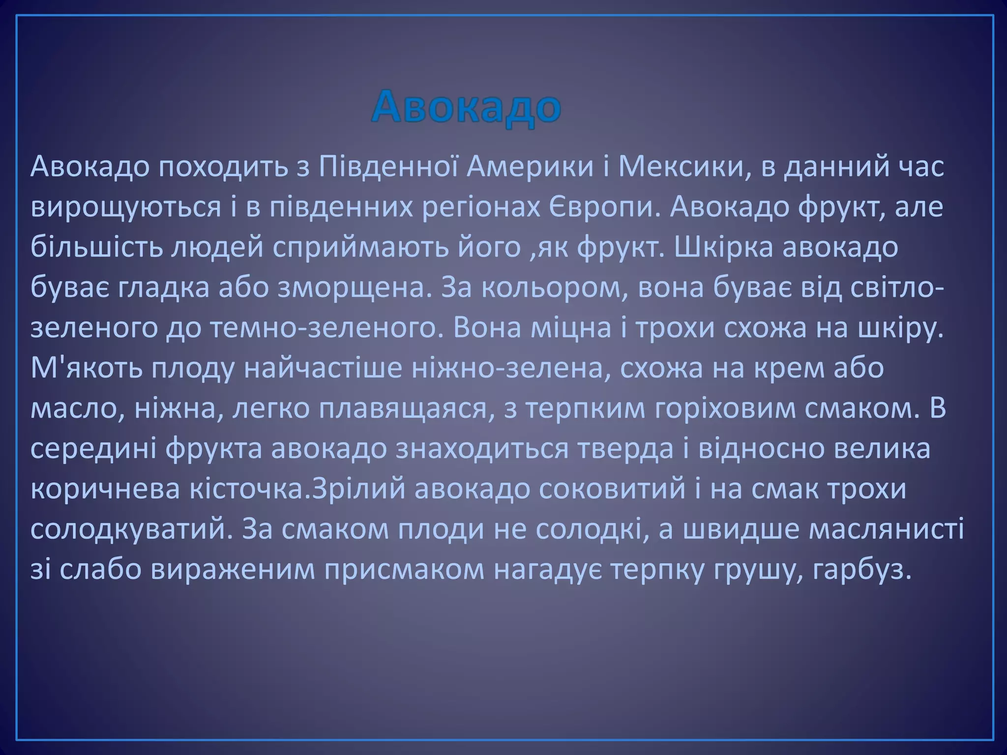 Авокадо походить з Південної Америки і Мексики, в данний час
вирощуються і в південних регіонах Європи. Авокадо фрукт, але
більшість людей сприймають його ,як фрукт. Шкірка авокадо
буває гладка або зморщена. За кольором, вона буває від світло-
зеленого до темно-зеленого. Вона міцна і трохи схожа на шкіру.
М'якоть плоду найчастіше ніжно-зелена, схожа на крем або
масло, ніжна, легко плавящаяся, з терпким горіховим смаком. В
середині фрукта авокадо знаходиться тверда і відносно велика
коричнева кісточка.Зрілий авокадо соковитий і на смак трохи
солодкуватий. За смаком плоди не солодкі, а швидше маслянисті
зі слабо вираженим присмаком нагадує терпку грушу, гарбуз.
 
