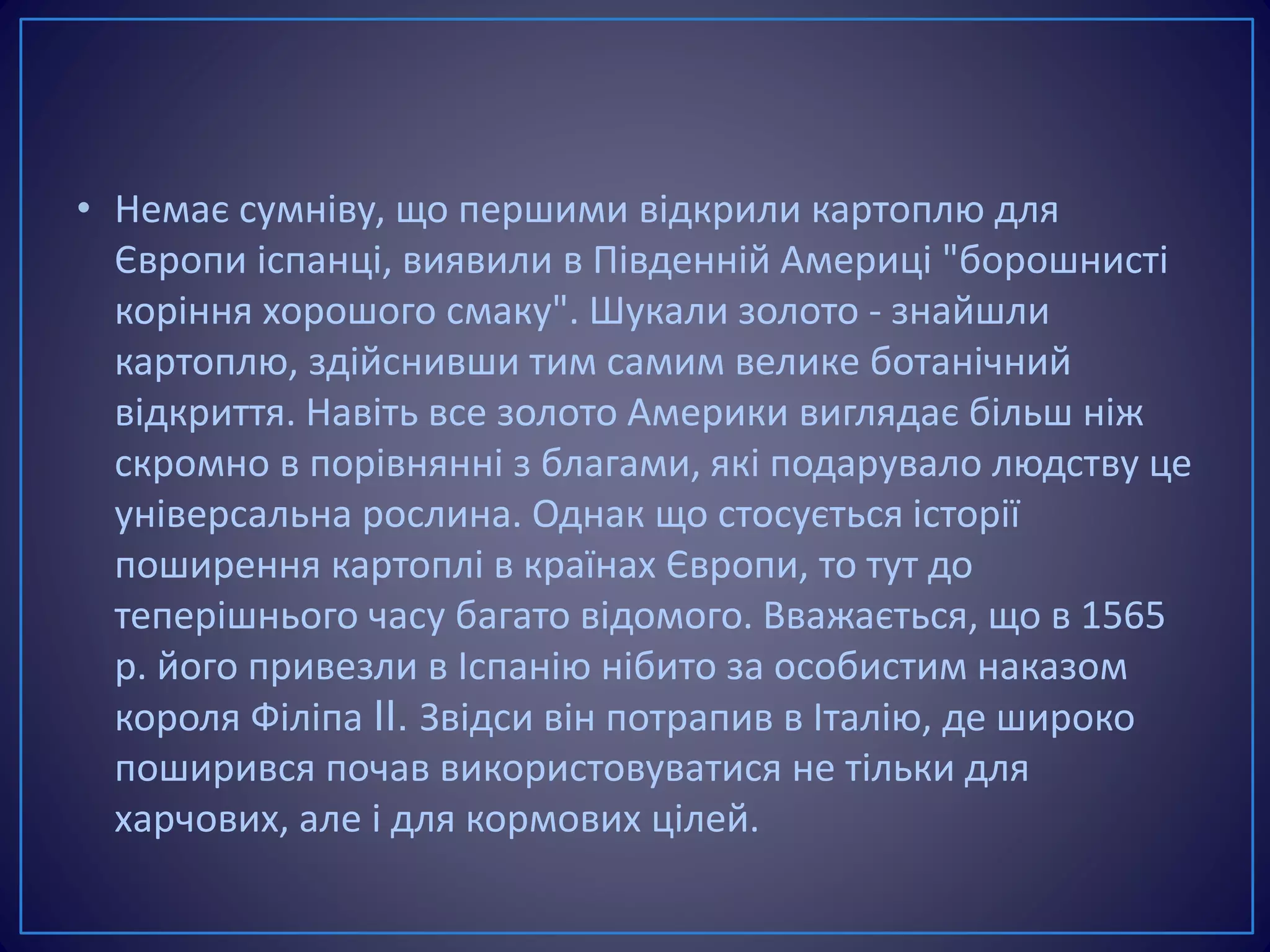 • Немає сумніву, що першими відкрили картоплю для
Європи іспанці, виявили в Південній Америці "борошнисті
коріння хорошого смаку". Шукали золото - знайшли
картоплю, здійснивши тим самим велике ботанічний
відкриття. Навіть все золото Америки виглядає більш ніж
скромно в порівнянні з благами, які подарувало людству це
універсальна рослина. Однак що стосується історії
поширення картоплі в країнах Європи, то тут до
теперішнього часу багато відомого. Вважається, що в 1565
р. його привезли в Іспанію нібито за особистим наказом
короля Філіпа II. Звідси він потрапив в Італію, де широко
поширився почав використовуватися не тільки для
харчових, але і для кормових цілей.
 