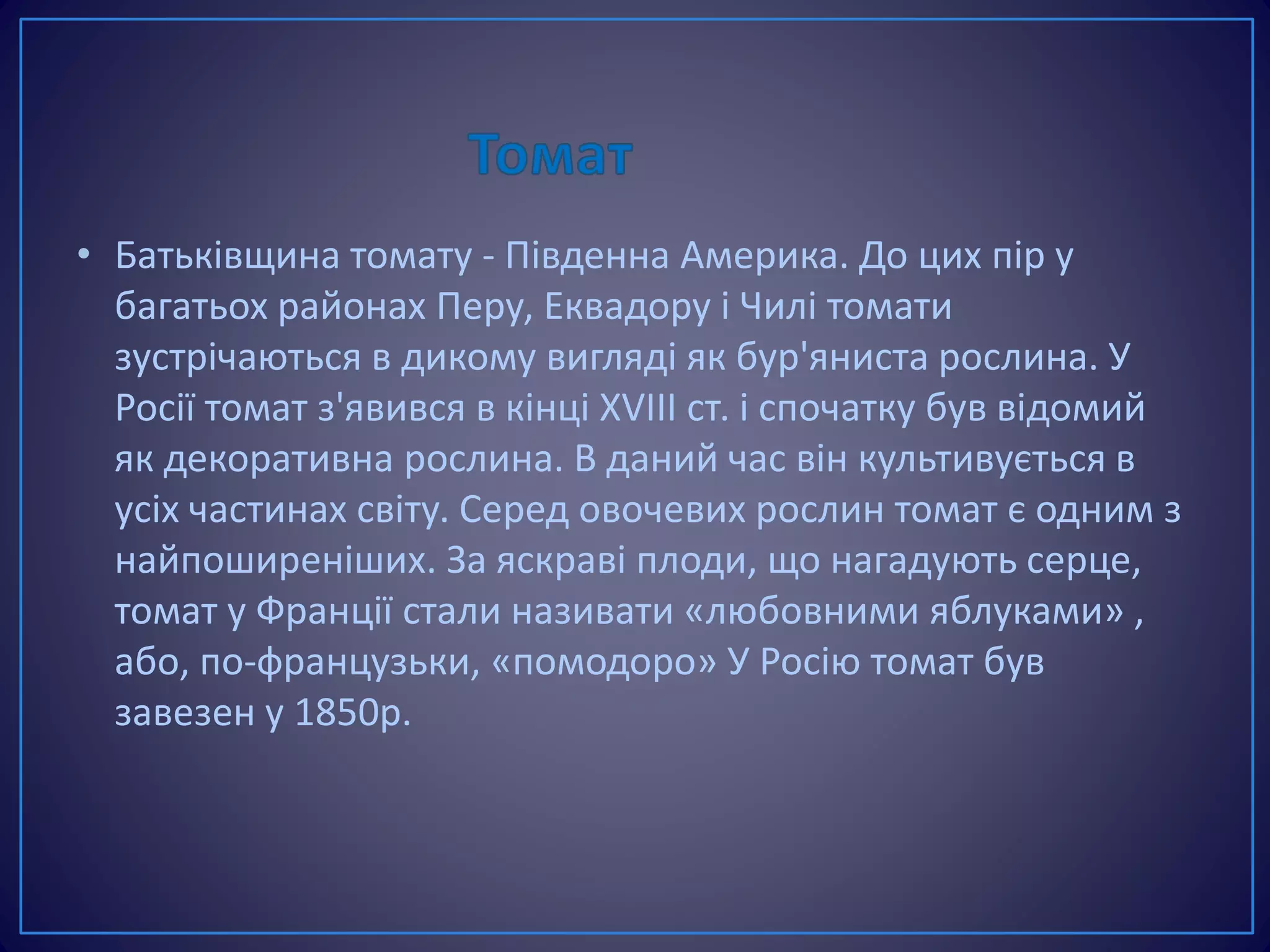 • Батьківщина томату - Південна Америка. До цих пір у
багатьох районах Перу, Еквадору і Чилі томати
зустрічаються в дикому вигляді як бур'яниста рослина. У
Росії томат з'явився в кінці XVIII ст. і спочатку був відомий
як декоративна рослина. В даний час він культивується в
усіх частинах світу. Серед овочевих рослин томат є одним з
найпоширеніших. За яскраві плоди, що нагадують серце,
томат у Франції стали називати «любовними яблуками» ,
або, по-французьки, «помодоро» У Росію томат був
завезен у 1850р.
 
