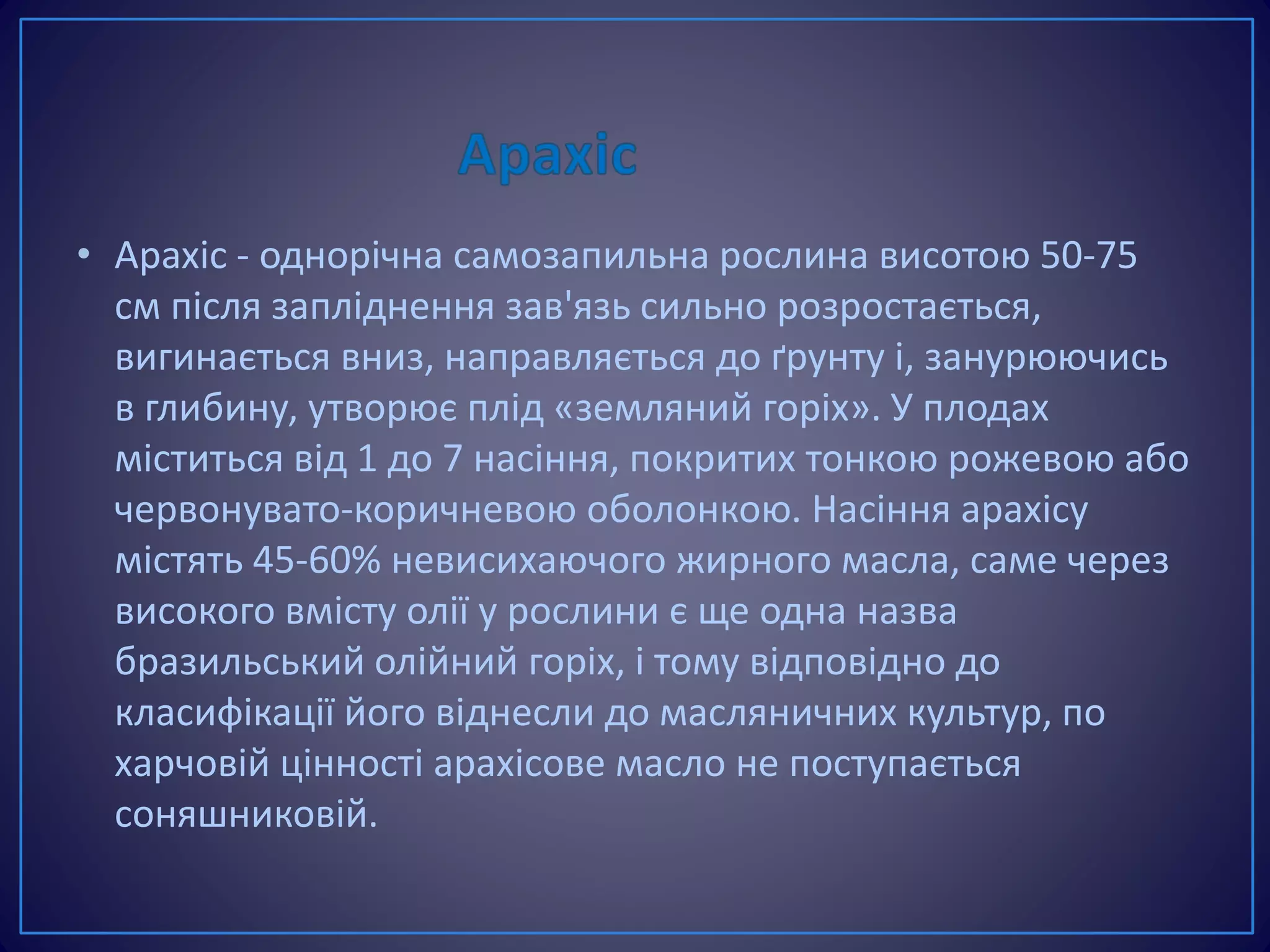 • Арахіс - однорічна самозапильна рослина висотою 50-75
см після запліднення зав'язь сильно розростається,
вигинається вниз, направляється до ґрунту і, занурюючись
в глибину, утворює плід «земляний горіх». У плодах
міститься від 1 до 7 насіння, покритих тонкою рожевою або
червонувато-коричневою оболонкою. Насіння арахісу
містять 45-60% невисихаючого жирного масла, саме через
високого вмісту олії у рослини є ще одна назва
бразильський олійний горіх, і тому відповідно до
класифікації його віднесли до масляничних культур, по
харчовій цінності арахісове масло не поступається
соняшниковій.
 