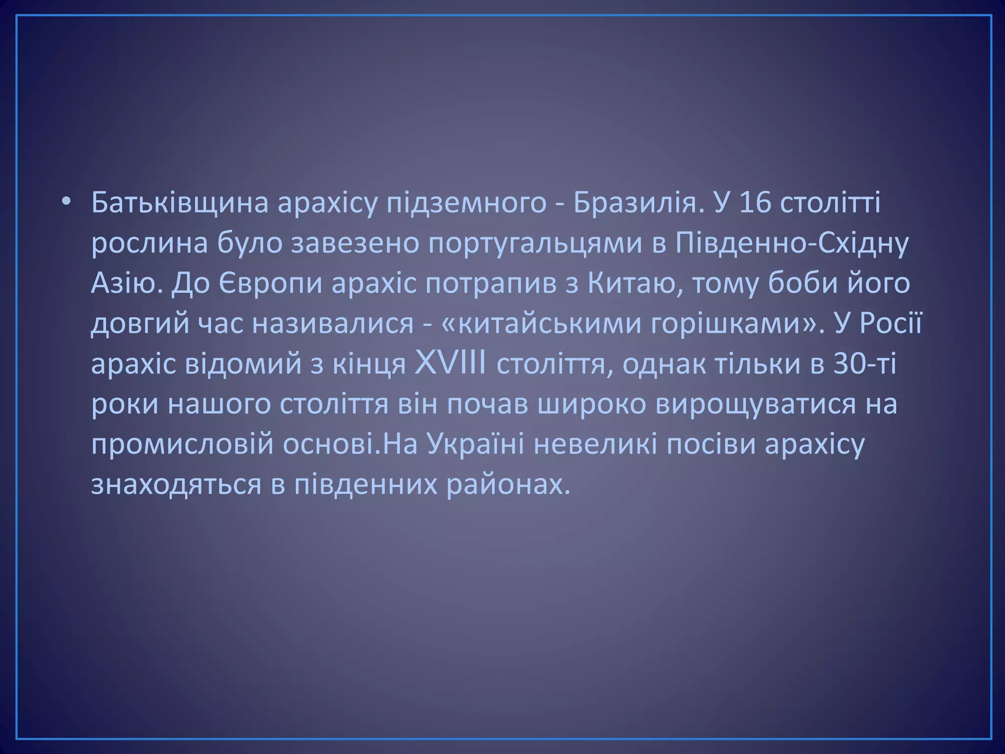• Батьківщина арахісу підземного - Бразилія. У 16 столітті
рослина було завезено португальцями в Південно-Східну
Азію. До Європи арахіс потрапив з Китаю, тому боби його
довгий час називалися - «китайськими горішками». У Росії
арахіс відомий з кінця XVIII століття, однак тільки в 30-ті
роки нашого століття він почав широко вирощуватися на
промисловій основі.На Україні невеликі посіви арахісу
знаходяться в південних районах.
 