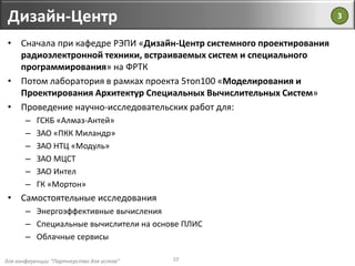 для конференции "Партнерство для успеха"
Дизайн-Центр
10
• Сначала при кафедре РЭПИ «Дизайн-Центр системного проектирования
радиоэлектронной техники, встраиваемых систем и специального
программирования» на ФРТК
• Потом лаборатория в рамках проекта 5топ100 «Моделирования и
Проектирования Архитектур Специальных Вычислительных Систем»
• Проведение научно-исследовательских работ для:
– ГСКБ «Алмаз-Антей»
– ЗАО «ПКК Миландр»
– ЗАО НТЦ «Модуль»
– ЗАО МЦСТ
– ЗАО Интел
– ГК «Мортон»
• Самостоятельные исследования
– Энергоэффективные вычисления
– Специальные вычислители на основе ПЛИС
– Облачные сервисы
3
 