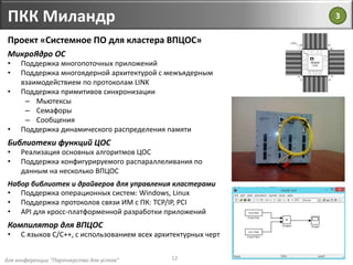 для конференции "Партнерство для успеха"
ПКК Миландр
12
Проект «Системное ПО для кластера ВПЦОС»
МикроЯдро ОС
• Поддержка многопоточных приложений
• Поддержка многоядерной архитектурой с межъядерным
взаимодействием по протоколам LINK
• Поддержка примитивов синхронизации
– Мьютексы
– Семафоры
– Сообщения
• Поддержка динамического распределения памяти
Библиотеки функций ЦОС
• Реализация основных алгоритмов ЦОС
• Поддержка конфигурируемого распараллеливания по
данным на несколько ВПЦОС
Набор библиотек и драйверов для управления кластерами
• Поддержка операционных систем: Windows, Linux
• Поддержка протоколов связи ИМ с ПК: TCP/IP, PCI
• API для кросс-платформенной разработки приложений
Компилятор для ВПЦОС
• С языков С/С++, с использованием всех архитектурных черт
3
 