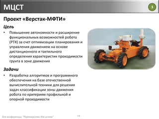 для конференции "Партнерство для успеха"
МЦСТ
14
Проект «Верстак-МФТИ»
Цель
• Повышение автономности и расширение
функциональных возможностей робота
(РТК) за счет оптимизации планирования и
управления движением на основе
дистанционного и тактильного
определения характеристик проходимости
грунта в зоне движения
Задачи
• Разработка алгоритмов и программного
обеспечения на базе отечественной
вычислительной техники для решения
задач классификации зоны движения
робота по критериям профильной и
опорной проходимости
3
 