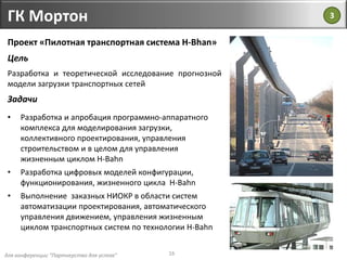 для конференции "Партнерство для успеха"
ГК Мортон
16
Проект «Пилотная транспортная система H-Bhan»
Цель
Разработка и теоретической исследование прогнозной
модели загрузки транспортных сетей
Задачи
• Разработка и апробация программно-аппаратного
комплекса для моделирования загрузки,
коллективного проектирования, управления
строительством и в целом для управления
жизненным циклом H-Bahn
• Разработка цифровых моделей конфигурации,
функционирования, жизненного цикла H-Bahn
• Выполнение заказных НИОКР в области систем
автоматизации проектирования, автоматического
управления движением, управления жизненным
циклом транспортных систем по технологии H-Bahn
3
 