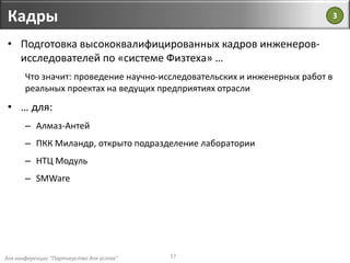 для конференции "Партнерство для успеха"
Кадры
17
• Подготовка высококвалифицированных кадров инженеров-
исследователей по «системе Физтеха» …
Что значит: проведение научно-исследовательских и инженерных работ в
реальных проектах на ведущих предприятиях отрасли
• … для:
– Алмаз-Антей
– ПКК Миландр, открыто подразделение лаборатории
– НТЦ Модуль
– SMWare
3
 