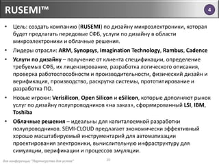 для конференции "Партнерство для успеха"
RUSEMI™
20
• Цель: создать компанию (RUSEMI) по дизайну микроэлектроники, которая
будет предлагать передовые СФБ, услуги по дизайну в области
микроэлектроники и облачные решения.
• Лидеры отрасли: ARM, Synopsys, Imagination Technology, Rambus, Cadence
• Услуги по дизайну – получение от клиента спецификации, определение
требуемых СФБ, их лицензирование, разработка логического описания,
проверка работоспособности и производительности, физический дизайн и
верификация, производство, раскрутка системы, прототипирование и
разработка ПО.
• Новые игроки: Verisilicon, Open Silicon и eSilicon, которые дополняют рынок
услуг по дизайну полупроводников «на заказ», сформированный LSI, IBM,
Toshiba
• Облачные решения – идеальны для капиталоемкой разработки
полупроводников. SEMI-CLOUD предлагает экономически эффективный
хорошо масштабируемый инструментарий для автоматизации
проектирования электроники, вычислительную инфраструктуру для
симуляции, верификации и процессов эмуляции.
4
 