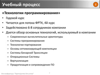 для конференции "Партнерство для успеха"
Учебный процесс
7
«Технологии программирования»
• Годовой курс
• Читается для потока ФРТК, 4й курс
• Задействовано 6-8 сотрудников компании
• Дается обзор основных технологий, используемый в компании
– Современные вычислительные архитектуры
– Системы программирования
– Технологии портирования
– Основы оптимизирующей компиляции
– Системы Бинарной Трансляции
– Операционные Системы
– Виртуализация
– Продуктизация и сопровождение ПО
2
 