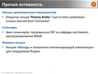 для конференции "Партнерство для успеха"
Прочая активность
9
Лекции приглашенных специалистов
• Открытая лекция Thomas Kistler "Just-in-time compilation -
Lessons learned from Transmeta"
Семинары
• Цикл семинаров, посвященных УБТ на кафедра системного
программирования ВМиК
Разовые лекции
• Лекция «Методы и технологии оптимизирующей компиляции»
для сотрудником Яндекс
2
 