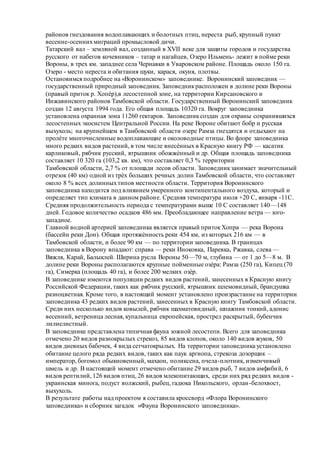 районов гнездования водоплавающих и болотных птиц, нереста рыб, крупный пункт
весенне-осеннихмиграций промысловой дичи.
Татарский вал – земляной вал, созданный в XVII веке для защиты городов и государства
русского от набегов кочевников – татар и нагайцев, Озеро Ильмень- лежит в пойме реки
Вороны, в трех км. западнее села Чернавки в Уваровском районе. Площадь около 150 га.
Озеро - место нереста и обитания щуки, карася, окуня, плотвы.
Остановимся подробнее на «Воронинском» заповеднике. Воронинский заповедник —
государственный природный заповедник. Заповедникрасположен в долине реки Вороны
(правый приток р. Хопѐр),в лесостепной зоне, на территории Кирсановского и
Инжавинского районов Тамбовской области. Государственный Воронинский заповедник
создан 12 августа 1994 года. Его общая площадь 10320 га. Вокруг заповедника
установлена охранная зона 11260 гектаров. Заповедник создан для охраны сохранившихся
лесостепных экосистем Центральной России. На реке Вороне обитают бобр и русская
выхухоль; на крупнейшем в Тамбовской области озере Рамза гнездятся и отдыхают на
пролѐте многочисленные водоплавающие и околоводные птицы. Во флоре заповедника
много редких видов растений, в том числе внесѐнных в Красную книгу РФ — касатик
карликовый, рябчик русский, ятрышник обожжѐнный и др. Общая площадь заповедника
составляет 10 320 га (103,2 кв. км), что составляет 0,3 % территории
Тамбовской области, 2,7 % от площади лесов области. Заповедникзанимает значительный
отрезок (40 км) одной из трѐх больших речных долин Тамбовской области, что составляет
около 8 % всех долинныхтипов местности области. Территория Воронинского
заповедника находится под влиянием умеренного континентального воздуха, который и
определяет тип климата в данном районе. Средняя температура июля +20 C, января -11С.
Средняя продолжительность периода с температурами выше 10 C составляет 140—148
дней. Годовое количество осадков 486 мм. Преобладающее направление ветра — юго-
западное.
Главной водной артерией заповедника является правый притокХопра — река Ворона
(бассейн реки Дон). Общая протяжѐнность реки 454 км, из которых 216 км — в
Тамбовской области, и более 90 км — по территории заповедника. В границах
заповедника в Ворону впадают: справа — реки Иноковка, Паревка, Ржавка, слева —
Вяжля, Карай, Балыклей. Ширина русла Вороны 50—70 м, глубина — от 1 до 5—8 м. В
долине реки Вороны располагаются крупные пойменные озѐра: Рамза (250 га), Кипец (70
га), Симерка (площадь 40 га), и более 200 мелких озѐр.
В заповеднике имеются популяции редких видов растений, занесенных в Красную книгу
Российской Федерации, таких как рябчик русский, ятрышник шлемовидный, брандушка
разноцветная. Кроме того, в настоящий момент установлено произрастание на территории
заповедника 43 редких видов растений, занесенных в Красную книгу Тамбовской области.
Среди них несколько видов ковылей, рябчик шахматовидный, шпажник тонкий, адонис
весенний, ветреница лесная, купальница европейская, прострел раскрытый, бубенчик
лилиелистный.
В заповеднике представлена типичная фауна южной лесостепи. Всего для заповедника
отмечено 20 видов разнокрылых стрекоз, 85 видов клопов, около 140 видов жуков, 50
видов дневных бабочек, 4 вида сетчатокрылых. На территории заповедника установлено
обитание целого ряда редких видов, таких как паук аргиопа, стрекоза дозорщик –
император, богомол обыкновенный, махаон, поликсена, пчела-плотник, изменчивый
шмель и др. В настоящий момент отмечено обитание 29 видов рыб, 7 видов амфибий, 6
видов рептилий, 126 видов птиц, 26 видов млекопитающих, среди них ряд редких видов -
украинская минога, подуст волжский, рыбец, гадюка Никольского, орлан-белохвост,
выхухоль.
В результате работы над проектом я составила кроссворд «Флора Воронинского
заповедника» и сборник загадок «Фауна Воронинского заповедника».
 
