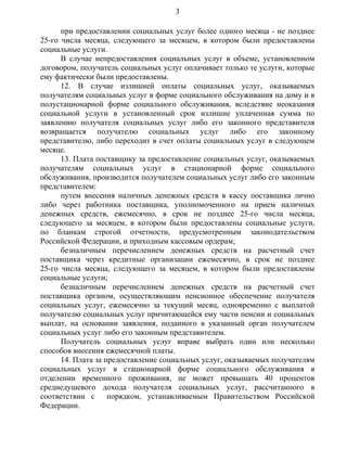 при предоставлении социальных услуг более одного месяца - не позднее
25-го числа месяца, следующего за месяцем, в котором были предоставлены
социальные услуги.
В случае непредоставления социальных услуг в объеме, установленном
договором, получатель социальных услуг оплачивает только те услуги, которые
ему фактически были предоставлены.
12. В случае излишней оплаты социальных услуг, оказываемых
получателям социальных услуг в форме социального обслуживания на дому и в
полустационарной форме социального обслуживания, вследствие неоказания
социальной услуги в установленный срок излишне уплаченная сумма по
заявлению получателя социальных услуг либо его законного представителя
возвращается получателю социальных услуг либо его законному
представителю, либо переходит в счет оплаты социальных услуг в следующем
месяце.
13. Плата поставщику за предоставление социальных услуг, оказываемых
получателям социальных услуг в стационарной форме социального
обслуживания, производится получателем социальных услуг либо его законным
представителем:
путем внесения наличных денежных средств в кассу поставщика лично
либо через работника поставщика, уполномоченного на прием наличных
денежных средств, ежемесячно, в срок не позднее 25-го числа месяца,
следующего за месяцем, в котором были предоставлены социальные услуги,
по бланкам строгой отчетности, предусмотренным законодательством
Российской Федерации, и приходным кассовым ордерам;
безналичным перечислением денежных средств на расчетный счет
поставщика через кредитные организации ежемесячно, в срок не позднее
25-го числа месяца, следующего за месяцем, в котором были предоставлены
социальные услуги;
безналичным перечислением денежных средств на расчетный счет
поставщика органом, осуществляющим пенсионное обеспечение получателя
социальных услуг, ежемесячно за текущий месяц, одновременно с выплатой
получателю социальных услуг причитающейся ему части пенсии и социальных
выплат, на основании заявления, поданного в указанный орган получателем
социальных услуг либо его законным представителем.
Получатель социальных услуг вправе выбрать один или несколько
способов внесения ежемесячной платы.
14. Плата за предоставление социальных услуг, оказываемых получателям
социальных услуг в стационарной форме социального обслуживания в
отделении временного проживания, не может превышать 40 процентов
среднедушевого дохода получателя социальных услуг, рассчитанного в
соответствии с порядком, устанавливаемым Правительством Российской
Федерации.
3
 