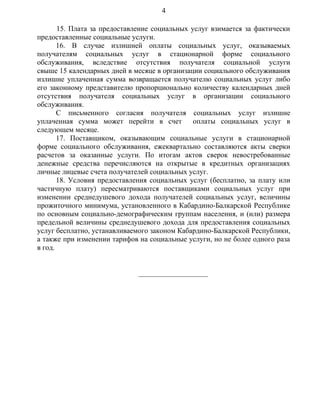15. Плата за предоставление социальных услуг взимается за фактически
предоставленные социальные услуги.
16. В случае излишней оплаты социальных услуг, оказываемых
получателям социальных услуг в стационарной форме социального
обслуживания, вследствие отсутствия получателя социальной услуги
свыше 15 календарных дней в месяце в организации социального обслуживания
излишне уплаченная сумма возвращается получателю социальных услуг либо
его законному представителю пропорционально количеству календарных дней
отсутствия получателя социальных услуг в организации социального
обслуживания.
С письменного согласия получателя социальных услуг излишне
уплаченная сумма может перейти в счет оплаты социальных услуг в
следующем месяце.
17. Поставщиком, оказывающим социальные услуги в стационарной
форме социального обслуживания, ежеквартально составляются акты сверки
расчетов за оказанные услуги. По итогам актов сверок невостребованные
денежные средства перечисляются на открытые в кредитных организациях
личные лицевые счета получателей социальных услуг.
18. Условия предоставления социальных услуг (бесплатно, за плату или
частичную плату) пересматриваются поставщиками социальных услуг при
изменении среднедушевого дохода получателей социальных услуг, величины
прожиточного минимума, установленного в Кабардино-Балкарской Республике
по основным социально-демографическим группам населения, и (или) размера
предельной величины среднедушевого дохода для предоставления социальных
услуг бесплатно, устанавливаемого законом Кабардино-Балкарской Республики,
а также при изменении тарифов на социальные услуги, но не более одного раза
в год.
___________________
4
 
