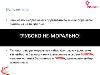 Потому, что
• Занимаясь «моральным» образованием мы не обращаем
внимания на то, что оно
ГЛУБОКО НЕ-МОРАЛЬНО!
• Т.к. оно трактует мораль как набор фактов, как урок, а не
как выбор. А без осознания альтернатив и своего ВЫБОРА,
человек остается без ответов и УРОКА, делающего выбор
осознанным
 