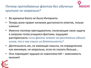 Почему преподавание фактов без обучения
критике не-морально?
• Во времена Канта не было Интернета
• Теперь всем правит иллюзия доступности ответов, только
кликни!
• Именно поэтому преподаватели, полагающие свою задачу
в загрузке голов учащихся фактами, ощущают
растерянность: если факты лежат на расстоянии одного
клика, то в чем смысл их деятельности?
• Деятельность же, не имеющая смысла, по определению
как минимум, не-моральна, если не сказать больше…
• Она порождает худшую из зависимостей – зависимость
мнения!
 