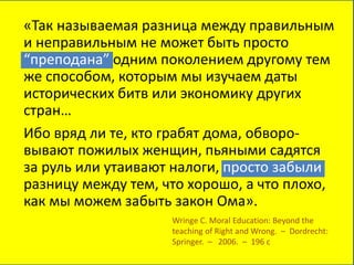 «Так называемая разница между правильным
и неправильным не может быть просто
“преподана” одним поколением другому тем
же способом, которым мы изучаем даты
исторических битв или экономику других
стран…
Ибо вряд ли те, кто грабят дома, обворо-
вывают пожилых женщин, пьяными садятся
за руль или утаивают налоги, просто забыли
разницу между тем, что хорошо, а что плохо,
как мы можем забыть закон Ома».
Wringe C. Moral Education: Beyond the
teaching of Right and Wrong. – Dordrecht:
Springer. – 2006. – 196 c
 