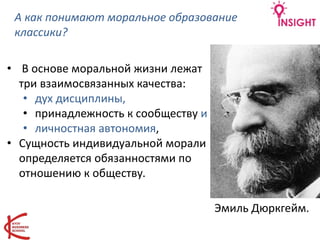 А как понимают моральное образование
классики?
• В основе моральной жизни лежат
три взаимосвязанных качества:
• дух дисциплины,
• принадлежность к сообществу и
• личностная автономия,
• Сущность индивидуальной морали
определяется обязанностями по
отношению к обществу.
Эмиль Дюркгейм.
 