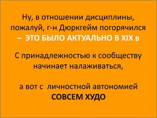 Ну, в отношении дисциплины,
пожалуй, г-н Дюркгейм погорячился
– ЭТО БЫЛО АКТУАЛЬНО В XIX в
С принадлежностью к сообществу
начинает налаживаться,
а вот с личностной автономией
СОВСЕМ ХУДО
 