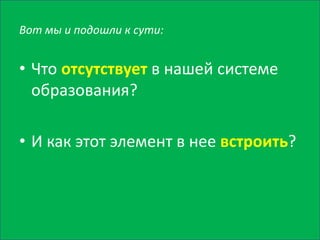 Вот мы и подошли к сути:
• Что отсутствует в нашей системе
образования?
• И как этот элемент в нее встроить?
 