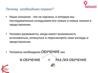 Почему необходимо первое?
• Наше сознание - это не корзина, в которую мы
последовательно складываем все новые и новые знания и
представления.
• Человек развивается, когда имеет возможность
остановиться, оглянуться и пересмотреть свои взгляды и
представления.
• Человеку необходимо ОБУЧЕНИЕ как
В-ОБУЧЕНИЕ РАЗ-/ИЗ-ОБУЧЕНИЕи
 