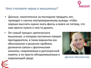 Что считает наука о мышлении?
• Данные, накопленные за последние тридцать лет,
приводят к научно неопровержимому выводу: чтобы
хорошо мыслить нужно знать факты и вовсе не потому, что
вам просто нужно о чем то думать.
• Тот самый процесс критического
мышления, о котором постоянно говорят
преподаватели, в таких вариантах как
обоснование и решение проблем,
деликатно связан с фактическим
знанием, сохраняемым в долгосрочной
памяти, а не просто обнаруживаемым в
окружающей среде. Дениэл Виллингэм
 