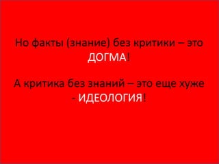 Но факты (знание) без критики – это
ДОГМА!
А критика без знаний – это еще хуже
- ИДЕОЛОГИЯ!
 