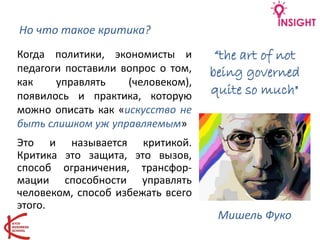 Но что такое критика?
Это и называется критикой.
Критика это защита, это вызов,
способ ограничения, трансфор-
мации способности управлять
человеком, способ избежать всего
этого.
Мишель Фуко
Когда политики, экономисты и
педагоги поставили вопрос о том,
как управлять (человеком),
появилось и практика, которую
можно описать как «искусство не
быть слишком уж управляемым»
“the art of not
being governed
quite so much"
 