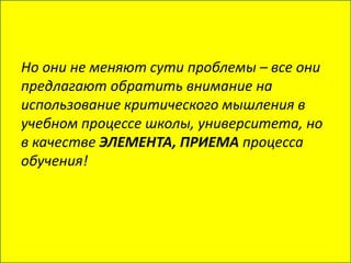 Но они не меняют сути проблемы – все они
предлагают обратить внимание на
использование критического мышления в
учебном процессе школы, университета, но
в качестве ЭЛЕМЕНТА, ПРИЕМА процесса
обучения!
 