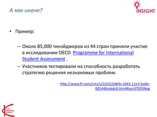 А как иначе?
• Пример:
– Около 85,000 тинэйджеров из 44 стран приняли участие
в исследовании OECD Programme for International
Student Assessment .
– Участников тестировали на способность разработать
стратегию решения незнакомых проблем.
http://www.ft.com/cms/s/2/e512db9c-c643-11e3-ba0e-
00144feabdc0.html#ixzz3TSfSlNeg
 