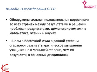 Выводы из исследования OECD
• Обнаружена сильная положительная корреляция
во всех странах между результатами в решении
проблем и результатами, демонстрируемыми в
математике, чтении и науках.
• Школы в Восточной Азии в равной степени
стараются развивать критическое мышление
учащихся не в меньшей степени, чем их
результаты в основных дисциплинах.
 