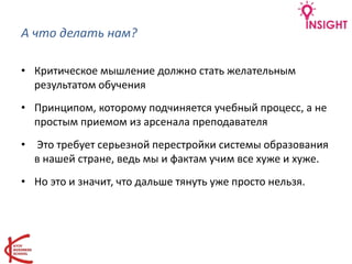 А что делать нам?
• Критическое мышление должно стать желательным
результатом обучения
• Принципом, которому подчиняется учебный процесс, а не
простым приемом из арсенала преподавателя
• Это требует серьезной перестройки системы образования
в нашей стране, ведь мы и фактам учим все хуже и хуже.
• Но это и значит, что дальше тянуть уже просто нельзя.
 