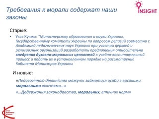 Требования к морали содержат наши
законы
Старые:
• Указ Кучмы: "Министерству образования и науки Украины,
Государственному комитету Украины по вопросам религий совместно с
Академией педагогических наук Украины при участии церквей и
религиозных организаций разработать предложения относительно
внедрения духовно-моральных ценностей в учебно-воспитательный
процесс и подать их в установленном порядке на рассмотрение
Кабинета Министров Украины
«Педагогічною діяльністю можуть займатися особи з високими
моральними якостями…»
«…Додержання законодавства, моральних, етичних норм»
И новые:
 