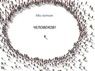 Мы хотим
ЧЕЛОВЕКОВ!
 