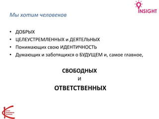 Мы хотим человеков
• ДОБРЫХ
• ЦЕЛЕУСТРЕМЛЕННЫХ и ДЕЯТЕЛЬНЫХ
• Понимающих свою ИДЕНТИЧНОСТЬ
• Думающих и заботящихся о БУДУЩЕМ и, самое главное,
СВОБОДНЫХ
И
ОТВЕТСТВЕННЫХ
 